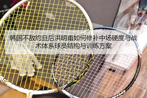 韩国不敌约旦后洪明甫如何修补中场硬度与战术体系球员结构与训练方案
